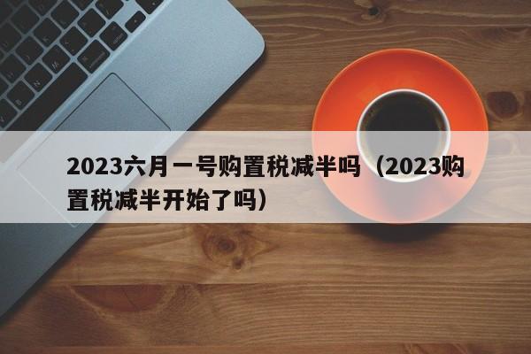 2023六月一号购置税减半吗（2023购置税减半开始了吗）