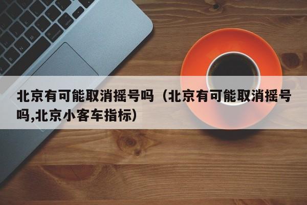 北京有可能取消摇号吗（北京有可能取消摇号吗,北京小客车指标）