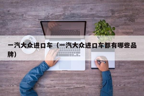 一汽大众进口车（一汽大众进口车都有哪些品牌）