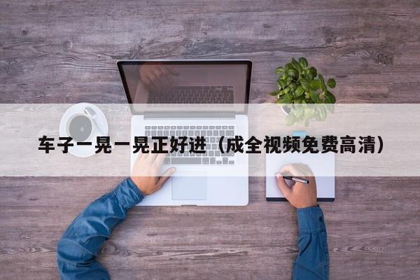 车子一晃一晃正好进（成全视频免费高清）