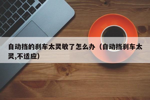 自动挡的刹车太灵敏了怎么办（自动挡刹车太灵,不适应）