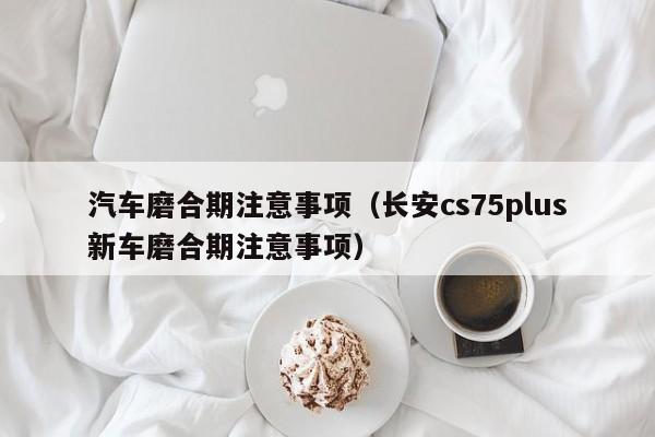 汽车磨合期注意事项（长安cs75plus新车磨合期注意事项）