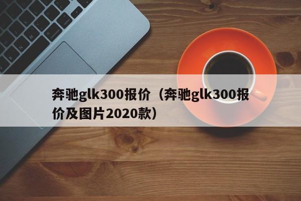 奔驰glk300报价（奔驰glk300报价及图片2020款）