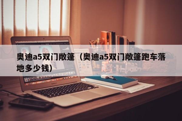 奥迪a5双门敞篷（奥迪a5双门敞篷跑车落地多少钱）