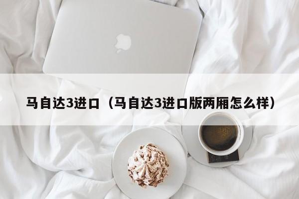 马自达3进口（马自达3进口版两厢怎么样）