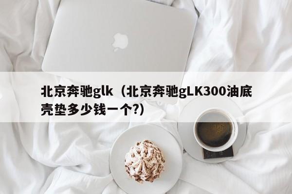 北京奔驰glk（北京奔驰gLK300油底壳垫多少钱一个?）