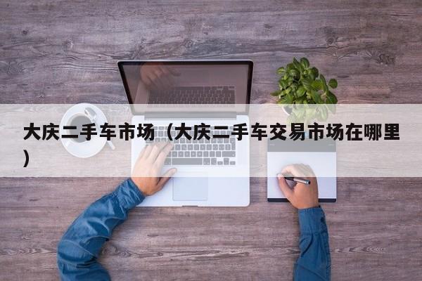 大庆二手车市场（大庆二手车交易市场在哪里）