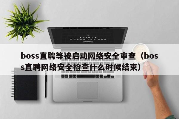 boss直聘等被启动网络安全审查（boss直聘网络安全检查什么时候结束）