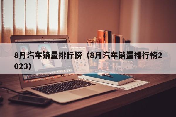 8月汽车销量排行榜（8月汽车销量排行榜2023）