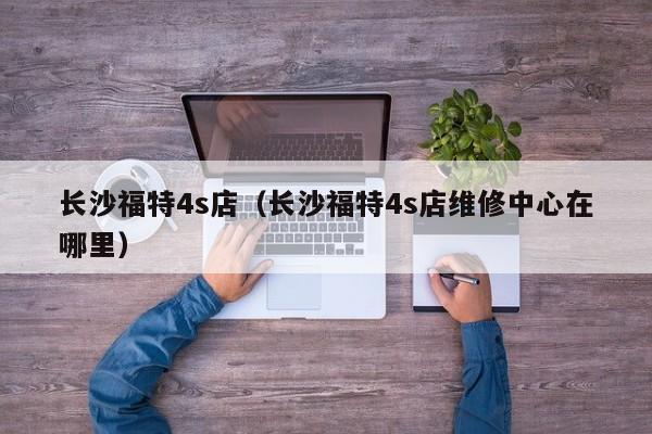 长沙福特4s店（长沙福特4s店维修中心在哪里）