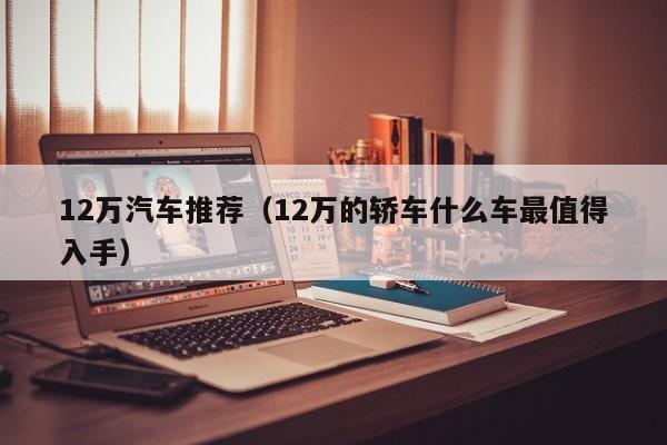 12万汽车推荐（12万的轿车什么车最值得入手）