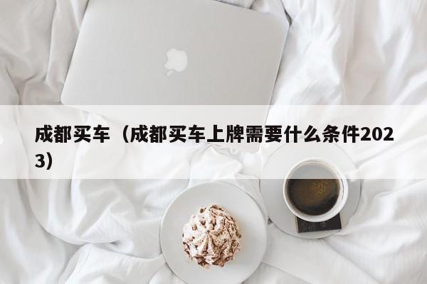 成都买车（成都买车上牌需要什么条件2023）