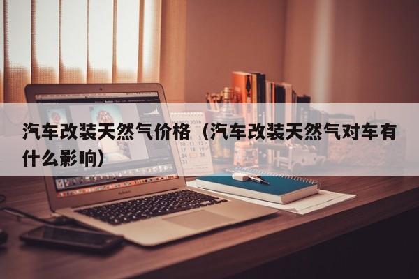 汽车改装天然气价格（汽车改装天然气对车有什么影响）