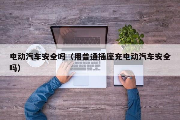 电动汽车安全吗（用普通插座充电动汽车安全吗）