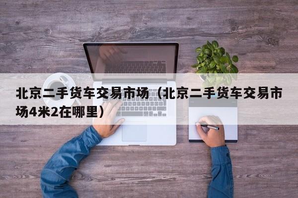 北京二手货车交易市场（北京二手货车交易市场4米2在哪里）