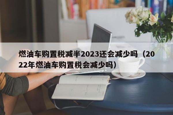 燃油车购置税减半2023还会减少吗（2022年燃油车购置税会减少吗）