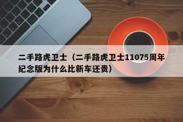 二手路虎卫士（二手路虎卫士11075周年纪念版为什么比新车还贵）