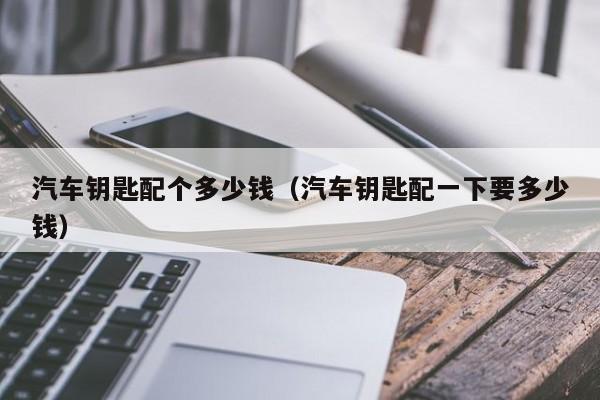 汽车钥匙配个多少钱（汽车钥匙配一下要多少钱）