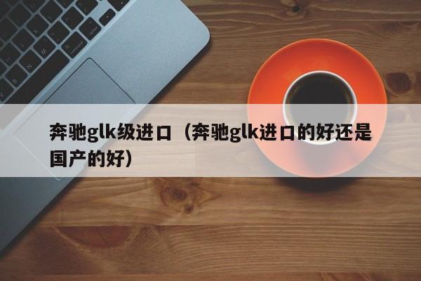 奔驰glk级进口（奔驰glk进口的好还是国产的好）