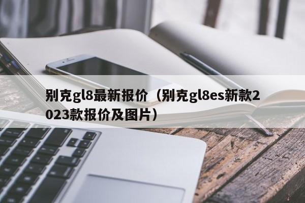 别克gl8最新报价（别克gl8es新款2023款报价及图片）