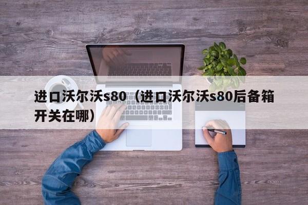 进口沃尔沃s80（进口沃尔沃s80后备箱开关在哪）