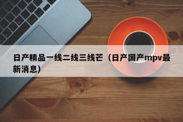 日产精品一线二线三线芒（日产国产mpv最新消息）
