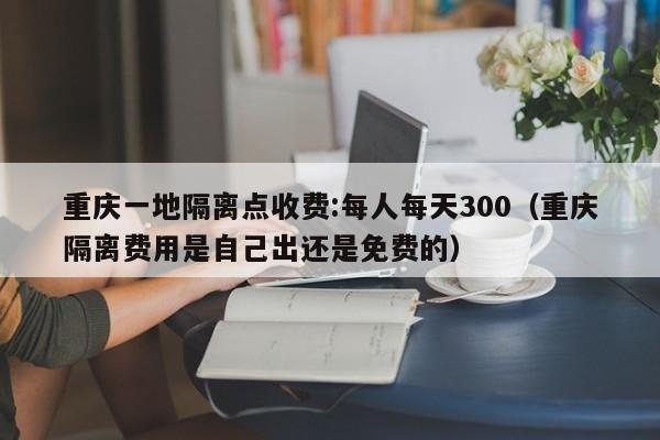 重庆一地隔离点收费:每人每天300（重庆隔离费用是自己出还是免费的）