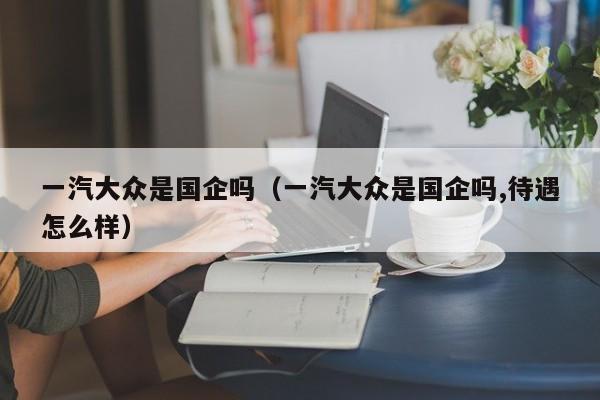一汽大众是国企吗（一汽大众是国企吗,待遇怎么样）
