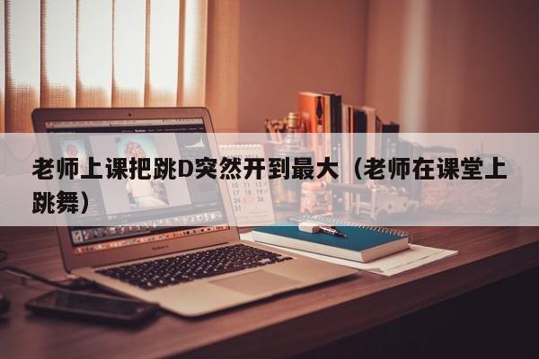 老师上课把跳D突然开到最大（老师在课堂上跳舞）