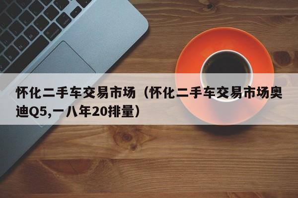 怀化二手车交易市场（怀化二手车交易市场奥迪Q5,一八年20排量）