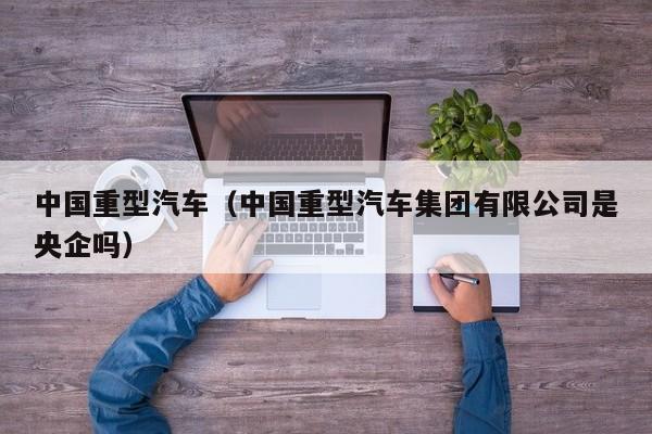 中国重型汽车（中国重型汽车集团有限公司是央企吗）
