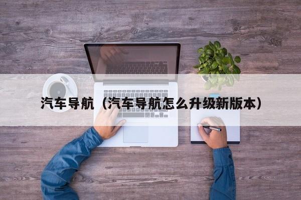 汽车导航（汽车导航怎么升级新版本）