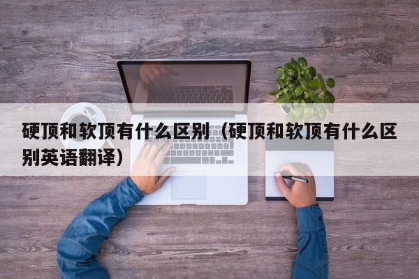 硬顶和软顶有什么区别（硬顶和软顶有什么区别英语翻译）