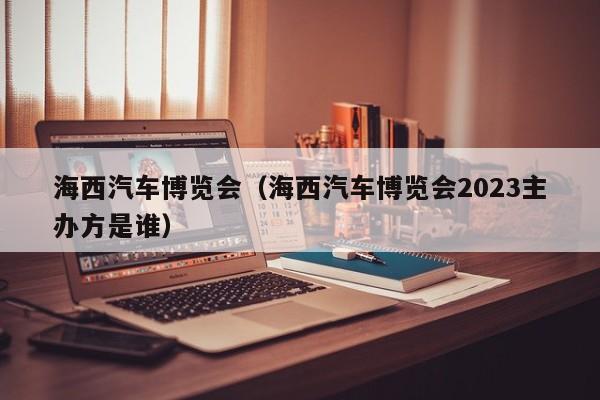 海西汽车博览会（海西汽车博览会2023主办方是谁）