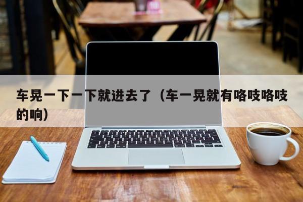 车晃一下一下就进去了（车一晃就有咯吱咯吱的响）