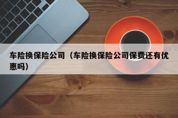 车险换保险公司（车险换保险公司保费还有优惠吗）