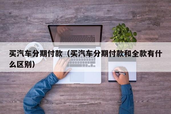 买汽车分期付款（买汽车分期付款和全款有什么区别）