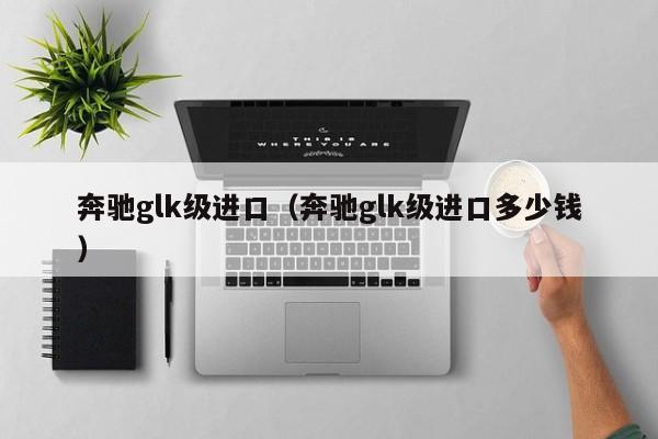 奔驰glk级进口（奔驰glk级进口多少钱）