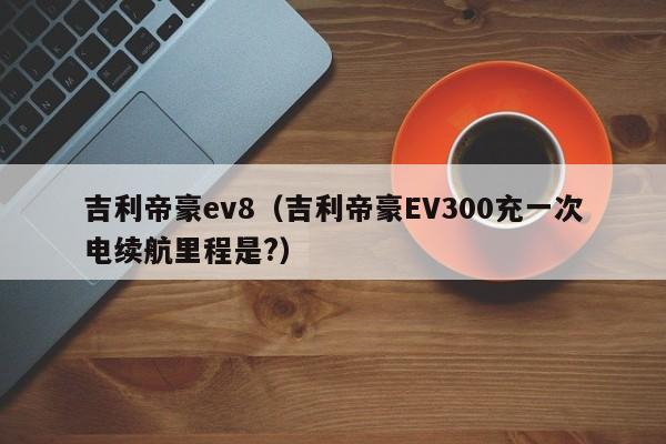 吉利帝豪ev8（吉利帝豪EV300充一次电续航里程是?）