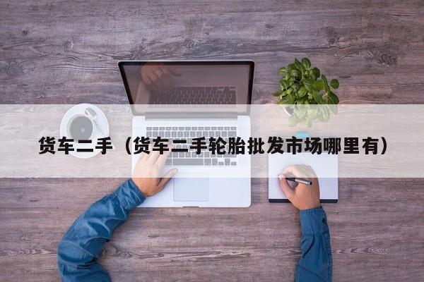 货车二手（货车二手轮胎批发市场哪里有）