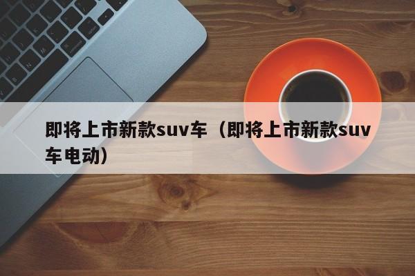 即将上市新款suv车（即将上市新款suv车电动）