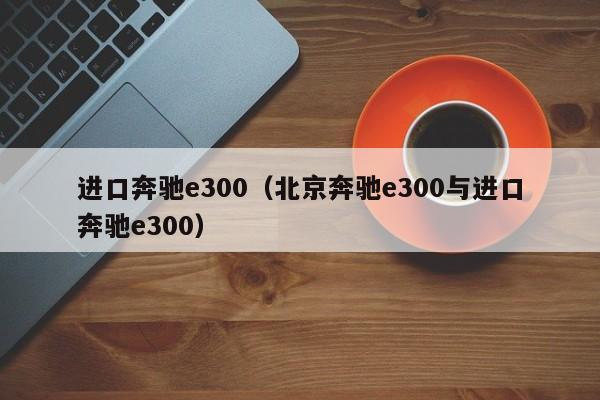 进口奔驰e300（北京奔驰e300与进口奔驰e300）