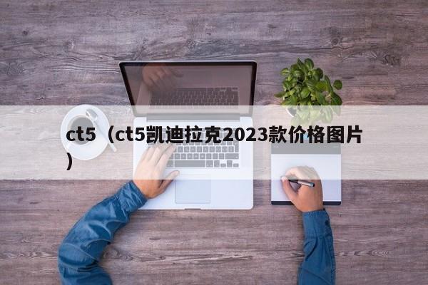 ct5（ct5凯迪拉克2023款价格图片）
