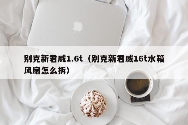 别克新君威1.6t（别克新君威16t水箱风扇怎么拆）