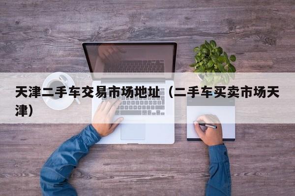 天津二手车交易市场地址（二手车买卖市场天津）