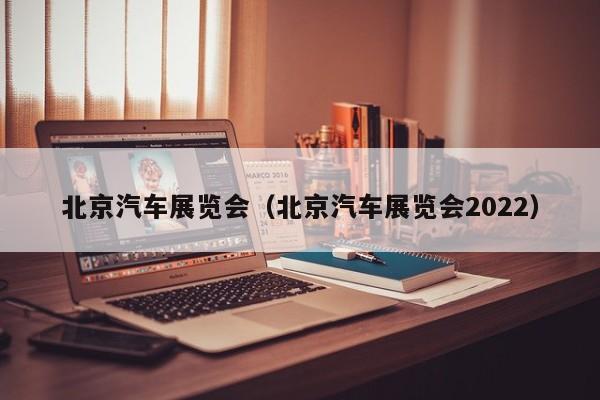 北京汽车展览会（北京汽车展览会2022）
