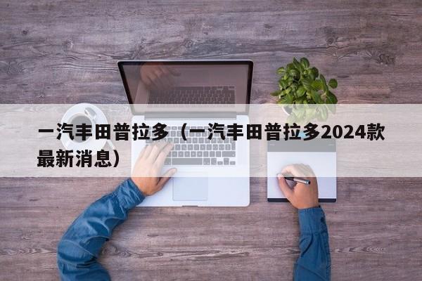 一汽丰田普拉多（一汽丰田普拉多2024款最新消息）