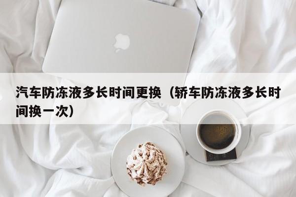 汽车防冻液多长时间更换（轿车防冻液多长时间换一次）