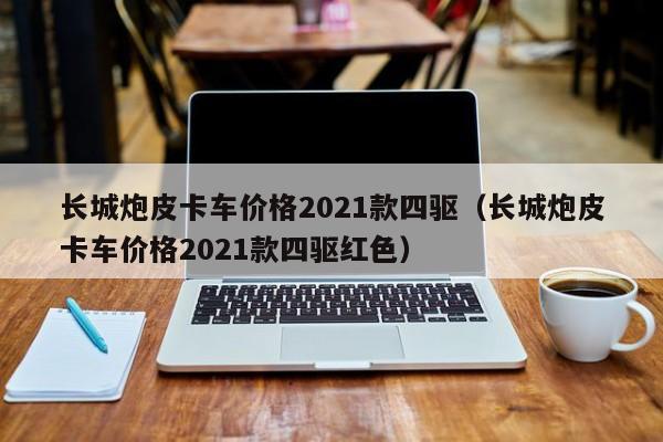 长城炮皮卡车价格2021款四驱（长城炮皮卡车价格2021款四驱红色）