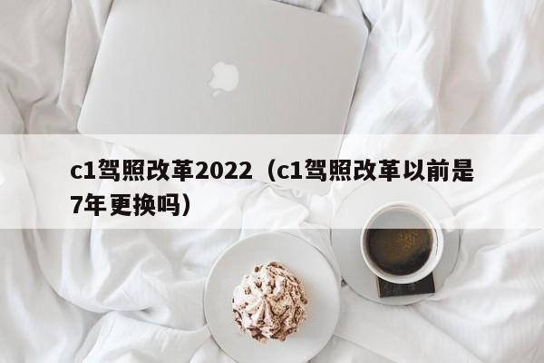 c1驾照改革2022（c1驾照改革以前是7年更换吗）